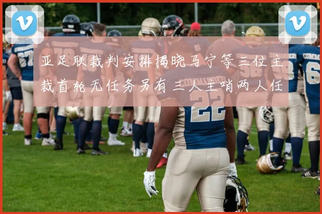 亚足联裁判安排揭晓马宁等三位主裁首轮无任务另有三人主哨两人任四官