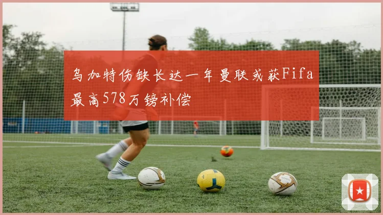 乌加特伤缺长达一年曼联或获Fifa最高578万镑补偿