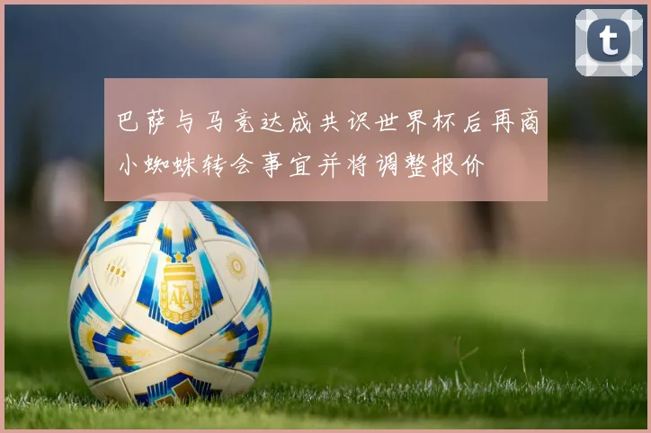 巴萨与马竞达成共识世界杯后再商小蜘蛛转会事宜并将调整报价