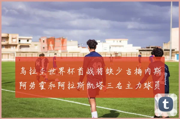 乌拉圭世界杯首战将缺少吉梅内斯阿劳霍和阿拉斯凯塔三名主力球员