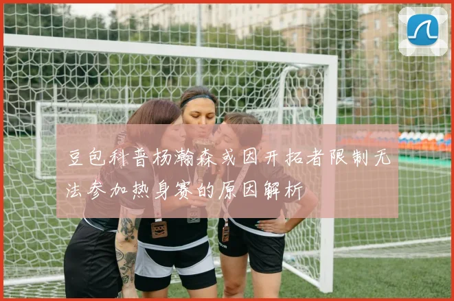 豆包科普杨瀚森或因开拓者限制无法参加热身赛的原因解析