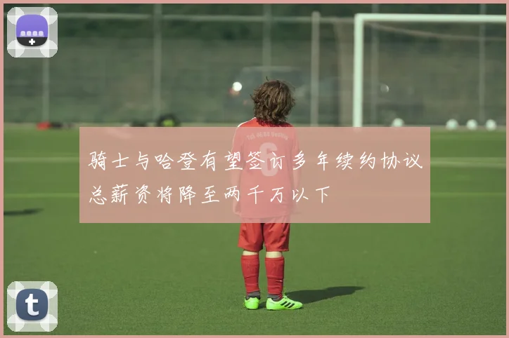 骑士与哈登有望签订多年续约协议总薪资将降至两千万以下