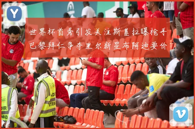 世界杯首秀引发关注斯基拉曝枪手巴黎拜仁争夺里尔新星布阿迪要价7000万欧
