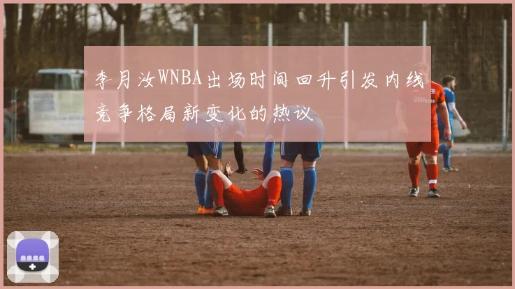 李月汝WNBA出场时间回升引发内线竞争格局新变化的热议