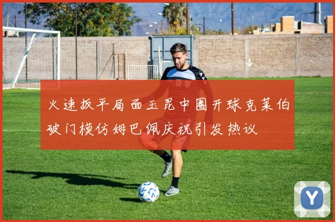 火速扳平局面玉昆中圈开球克莱伯破门模仿姆巴佩庆祝引发热议