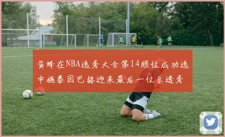 黄蜂在NBA选秀大会第14顺位成功选中施泰因巴赫迎来最后一位乐透秀