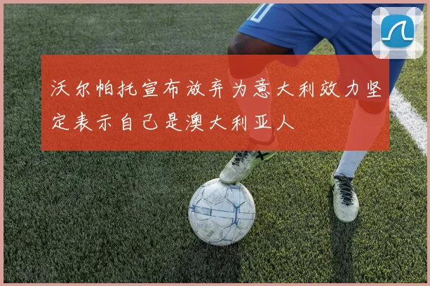 沃尔帕托宣布放弃为意大利效力坚定表示自己是澳大利亚人