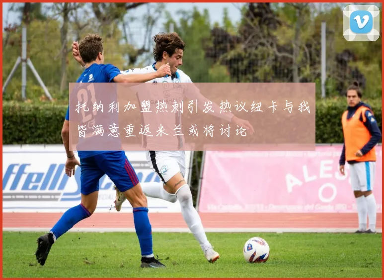 托纳利加盟热刺引发热议纽卡与我皆满意重返米兰或将讨论