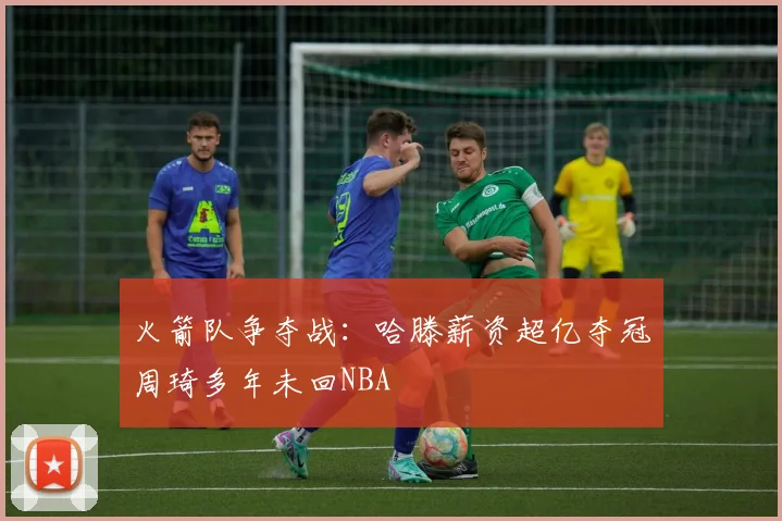 火箭队争夺战：哈滕薪资超亿夺冠周琦多年未回NBA